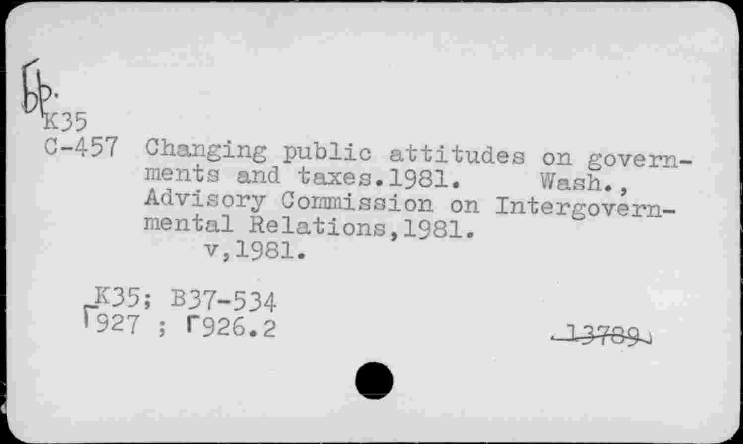 ﻿K35 C-457
Changing public attitudes on governments and taxes.1981. Wash., Advisory Commission on Intergovernmental Relations,1981.
v,1981.
K35; B37-534 '927 ; T926.2